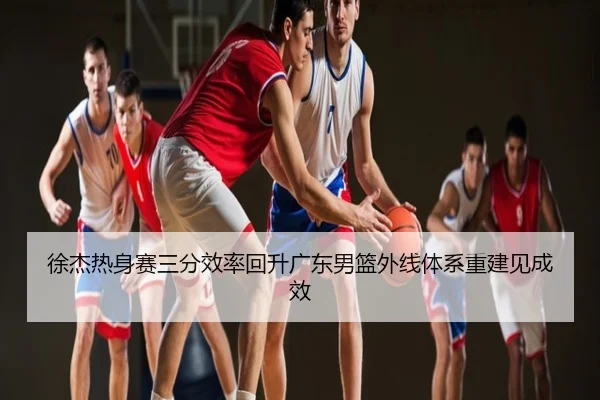 徐杰热身赛三分效率回升广东男篮外线体系重建见成效