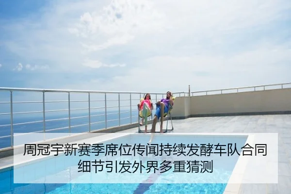 周冠宇新赛季席位传闻持续发酵车队合同细节引发外界多重猜测