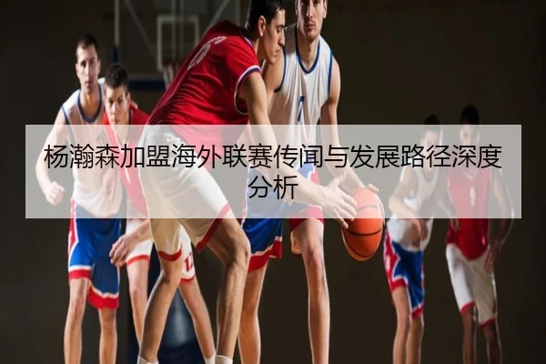 杨瀚森加盟海外联赛传闻与发展路径深度分析