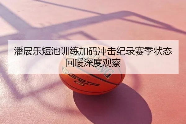 潘展乐短池训练加码冲击纪录赛季状态回暖深度观察