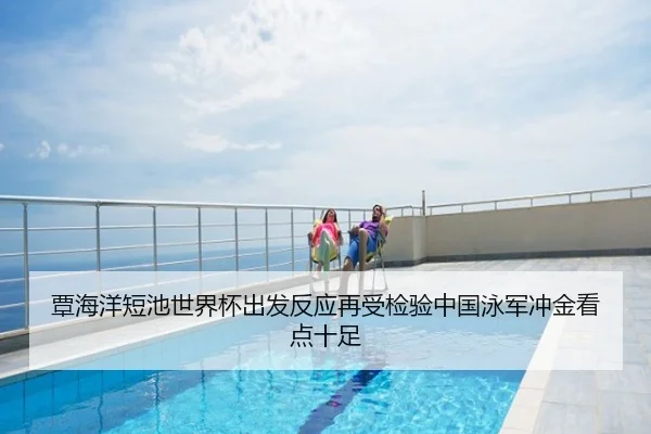 覃海洋短池世界杯出发反应再受检验中国泳军冲金看点十足